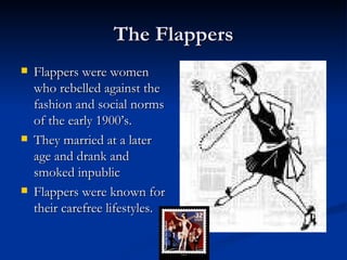 The Flappers
   Flappers were women
    who rebelled against the
    fashion and social norms
    of the early 1900’s.
   They married at a later
    age and drank and
    smoked inpublic
   Flappers were known for
    their carefree lifestyles.
 