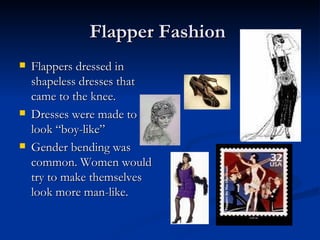Flapper Fashion
   Flappers dressed in
    shapeless dresses that
    came to the knee.
   Dresses were made to
    look “boy-like”
   Gender bending was
    common. Women would
    try to make themselves
    look more man-like.
 