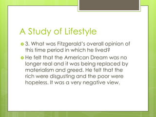 A Study of Lifestyle
 3. What was Fitzgerald’s overall opinion of
this time period in which he lived?
 He felt that the American Dream was no
longer real and it was being replaced by
materialism and greed. He felt that the
rich were disgusting and the poor were
hopeless. It was a very negative view.
 
