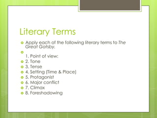 Literary Terms
 Apply each of the following literary terms to The
Great Gatsby.

1. Point of view:
 2. Tone
 3. Tense
 4. Setting (Time & Place)
 5. Protagonist
 6. Major conflict
 7. Climax
 8. Foreshadowing
 