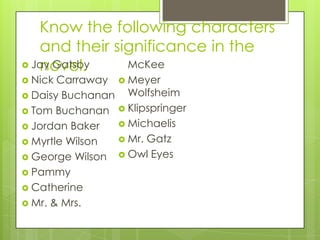 Know the following characters
and their significance in the
novel. Jay Gatsby
 Nick Carraway
 Daisy Buchanan
 Tom Buchanan
 Jordan Baker
 Myrtle Wilson
 George Wilson
 Pammy
 Catherine
 Mr. & Mrs.
McKee
 Meyer
Wolfsheim
 Klipspringer
 Michaelis
 Mr. Gatz
 Owl Eyes
 