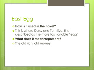 East Egg
 How is it used in the novel?
 This is where Daisy and Tom live. It is
described as the more fashionable ―egg‖
 What does it mean/represent?
 The old rich; old money
 
