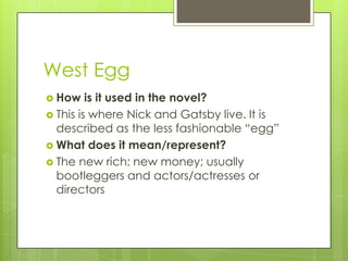 West Egg
 How is it used in the novel?
 This is where Nick and Gatsby live. It is
described as the less fashionable ―egg‖
 What does it mean/represent?
 The new rich; new money; usually
bootleggers and actors/actresses or
directors
 