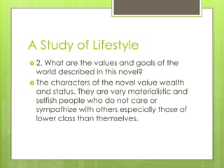 A Study of Lifestyle
 2. What are the values and goals of the
world described in this novel?
 The characters of the novel value wealth
and status. They are very materialistic and
selfish people who do not care or
sympathize with others especially those of
lower class than themselves.
 