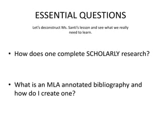 ESSENTIAL QUESTIONS
Let’s deconstruct Ms. Santi’s lesson and see what we really
need to learn.
• How does one complete SCHOLARLY research?
• What is an MLA annotated bibliography and
how do I create one?