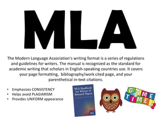 The Modern Language Association's writing format is a series of regulations
and guidelines for writers. The manual is recognized as the standard for
academic writing that scholars in English-speaking countries use. It covers
your page formatting, bibliography/work cited page, and your
parenthetical in-text citations.
• Emphasizes CONSISTENCY
• Helps avoid PLAGIARISM
• Provides UNIFORM appearance