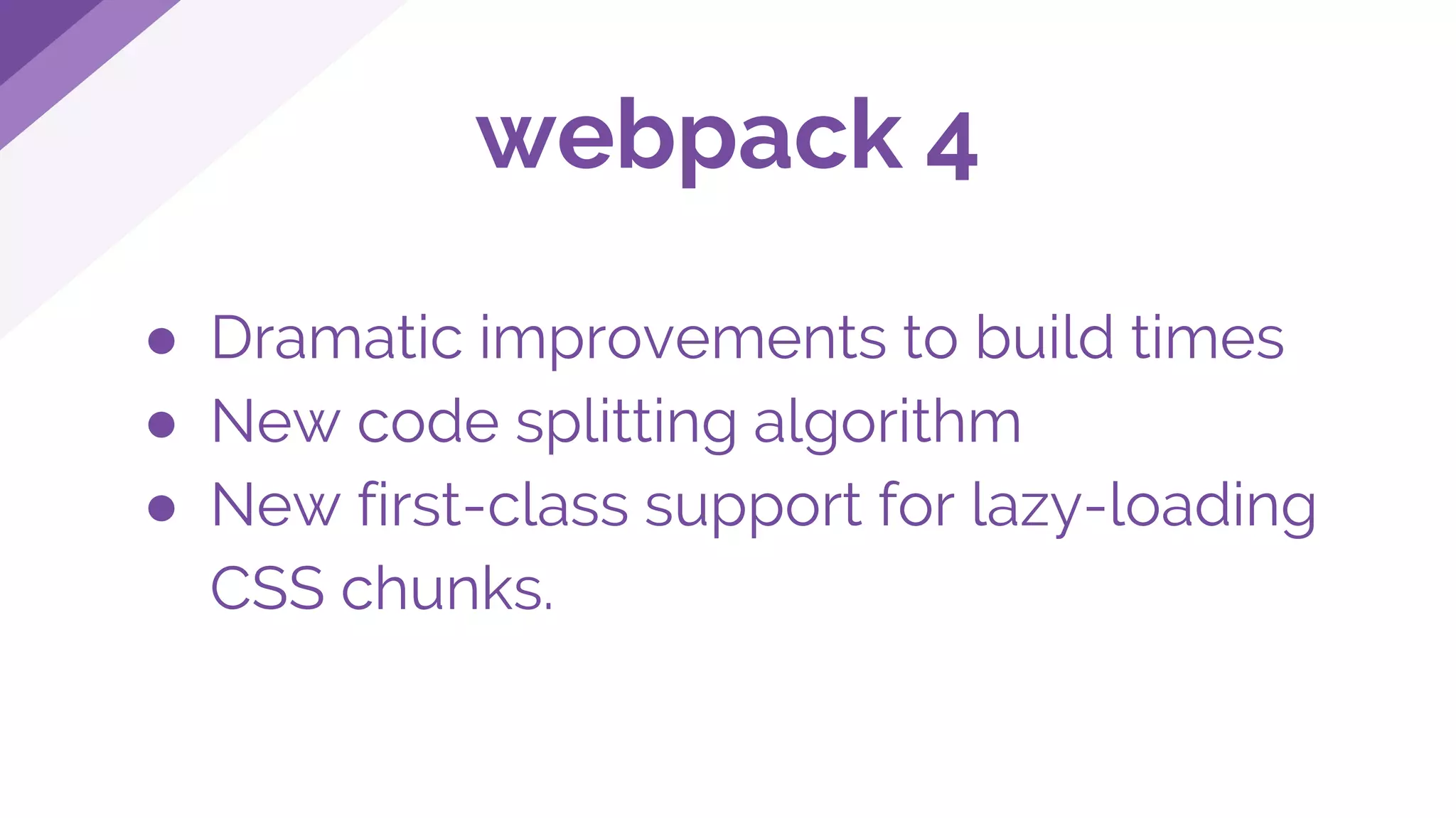 ● Dramatic improvements to build times
● New code splitting algorithm
● New first-class support for lazy-loading
CSS chunks.
webpack 4
 