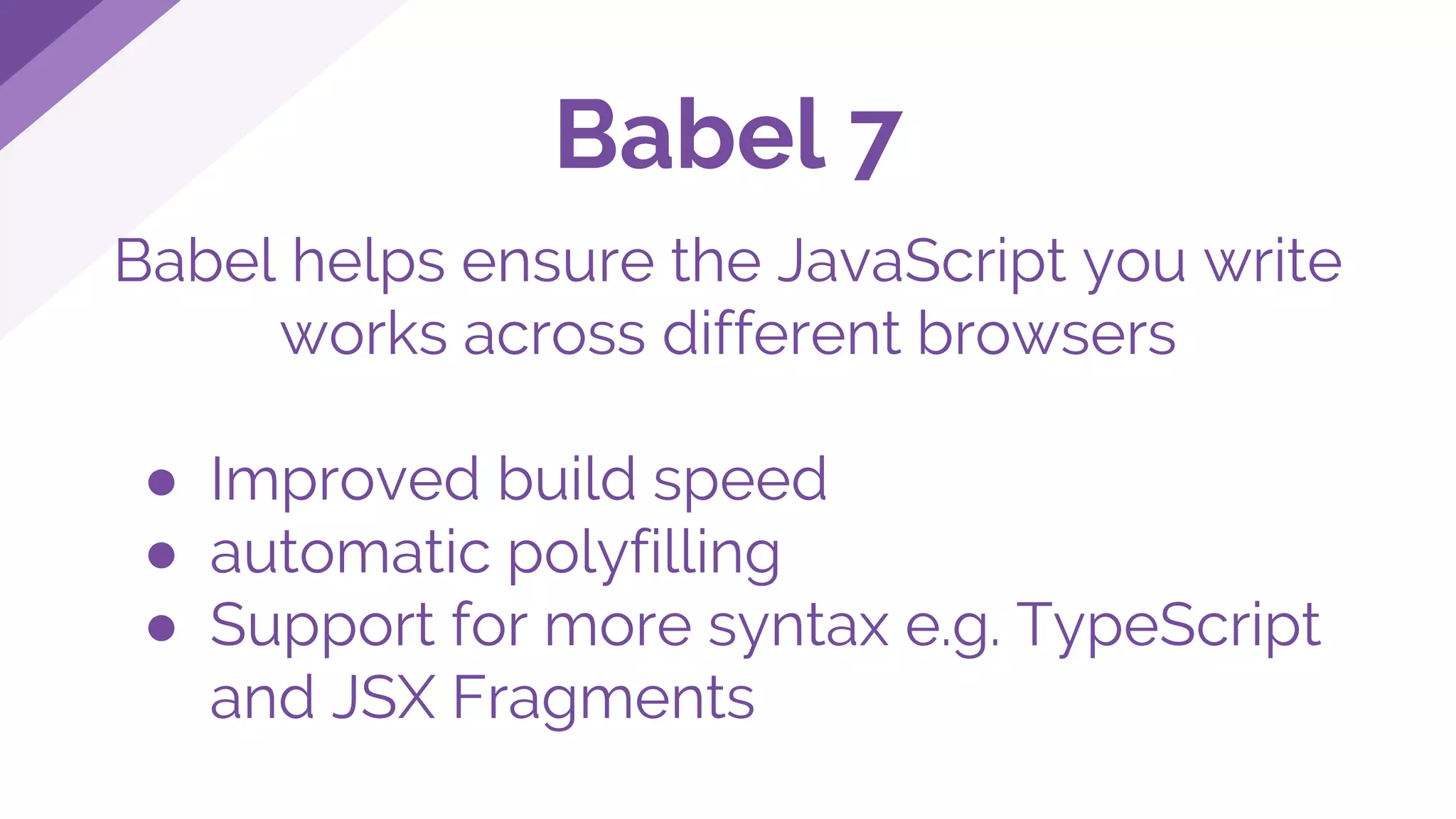 Babel helps ensure the JavaScript you write
works across different browsers
● Improved build speed
● automatic polyfilling
● Support for more syntax e.g. TypeScript
and JSX Fragments
Babel 7
 