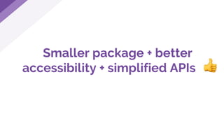 Smaller package + better
accessibility + simplified APIs
 