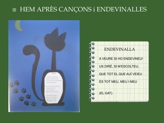  HEM APRÈS CANÇONS i ENDEVINALLES

ENDEVINALLA
A VEURE SI HO ENDEVINEU!
US DIRÉ, SI M’ESCOLTEU,
QUE TOT EL QUE AUÍ VEIEU
ÉS TOT MEU, MEU I MEU
(EL GAT)
 
