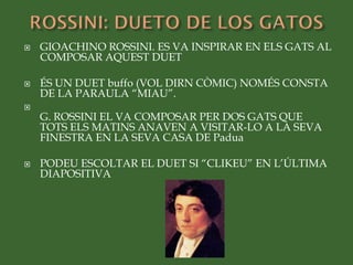  GIOACHINO ROSSINI. ES VA INSPIRAR EN ELS GATS AL
COMPOSAR AQUEST DUET
 ÉS UN DUET buffo (VOL DIRN CÒMIC) NOMÉS CONSTA
DE LA PARAULA “MIAU”.

G. ROSSINI EL VA COMPOSAR PER DOS GATS QUE
TOTS ELS MATINS ANAVEN A VISITAR-LO A LA SEVA
FINESTRA EN LA SEVA CASA DE Padua
 PODEU ESCOLTAR EL DUET SI “CLIKEU” EN L’ÚLTIMA
DIAPOSITIVA
 