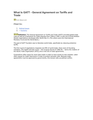 What Is GATT - General Agreement on Tariffs and
Trade
   From About.com


Filed In:

    1.   Political Issues
    2.   > Economy


       Definition: The General Agreement on Tariffs and Trade (GATT) provided global trade
rules as well as a framework for trade disputes from 1948 to 1994. It was one of three Bretton
Woods organizations developed after World War II. (The others were the International
Monetary Fund and the World Bank.)

The goal of GATT founders was to liberalize world trade, specifically by reducing protective
tariffs.

The first round of negotiations impacted one fifth of world trade; there were 23 founding
members. The eighth and last round -- the Uruguay Round of 1986-94 -- led to the creation of
the World Trade Organization (WTO) and a new set of trade agreements.

Corporations often argue for more open trade in order to have access to new markets. Labor
often argues for trade restrictions in order to protect domestic jobs. Because trade
agreements must be approved by governments, this tension sets up political conflict.
 