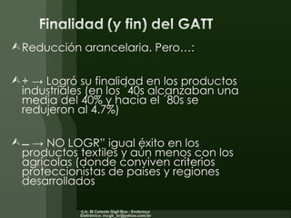Reducción arancelaria. Pero…: + -> Logró su finalidad en los productos industriales (en los ´40s alcanzaban una media del 40% y hacia el ´80s se redujeron al 4.7%)  ->  NO LOGRÓ igual éxito en los productos textiles y aún menos con los agrícolas (donde conviven criterios proteccionistas de países y regiones desarrollados 