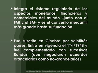 Integra el sistema regulatorio de los aspectos monetarios, financieros y comerciales del mundo –junto con el FMI y el BM- y es el convenio mercantil más grande hasta su fundación. Fue  suscrito en Ginebra por veintitrés países. E ntró en vigencia el 1°/I/1948 y fue complementado con sucesivas Rondas (que negociaron acuerdos arancelarios como no-arancelarios) 