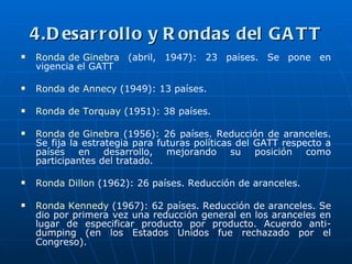 4.D esar r ollo y R ondas del G A T T
   Ronda de Ginebra (abril, 1947): 23 países. Se pone en
    vigencia el GATT

   Ronda de Annecy (1949): 13 países.

   Ronda de Torquay (1951): 38 países.

   Ronda de Ginebra (1956): 26 países. Reducción de aranceles.
    Se fija la estrategia para futuras políticas del GATT respecto a
    países en desarrollo, mejorando su posición como
    participantes del tratado.

   Ronda Dillon (1962): 26 países. Reducción de aranceles.

   Ronda Kennedy (1967): 62 países. Reducción de aranceles. Se
    dio por primera vez una reducción general en los aranceles en
    lugar de especificar producto por producto. Acuerdo anti-
    dumping (en los Estados Unidos fue rechazado por el
    Congreso).
 