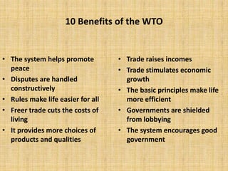 10 Benefits of the WTO
• The system helps promote
peace
• Disputes are handled
constructively
• Rules make life easier for all
• Freer trade cuts the costs of
living
• It provides more choices of
products and qualities
• Trade raises incomes
• Trade stimulates economic
growth
• The basic principles make life
more efficient
• Governments are shielded
from lobbying
• The system encourages good
government
 