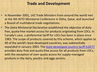 Trade and Development
• In November 2001, 142 Trade Ministers from around the world met
at the 4th WTO Ministerial Conference in Doha, Qatar, and launched
a Round of multilateral trade negotiations.
• The Doha Ministerial Declaration established the objective of duty-
free, quota-free market access for products originating from LDCs. In
Canada’s case, a preferential tariff for LDCs has been in place since
1983. The scope of products covered by this scheme, which applies to
49 of the world’s least-developed countries, was substantially
expanded in January 2003. The least-developed country tariff (LDCT)
provides duty-free and quota-free access for all products from LDCs,
with the exception of over-quota access for supply-managed
products in the dairy, poultry and eggs sectors.
 