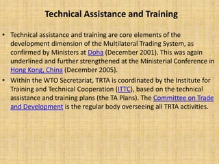 Technical Assistance and Training
• Technical assistance and training are core elements of the
development dimension of the Multilateral Trading System, as
confirmed by Ministers at Doha (December 2001). This was again
underlined and further strengthened at the Ministerial Conference in
Hong Kong, China (December 2005).
• Within the WTO Secretariat, TRTA is coordinated by the Institute for
Training and Technical Cooperation (ITTC), based on the technical
assistance and training plans (the TA Plans). The Committee on Trade
and Development is the regular body overseeing all TRTA activities.
 