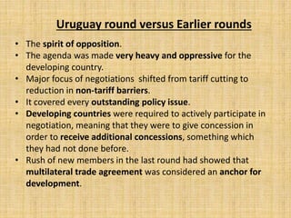 Uruguay round versus Earlier rounds
• The spirit of opposition.
• The agenda was made very heavy and oppressive for the
developing country.
• Major focus of negotiations shifted from tariff cutting to
reduction in non-tariff barriers.
• It covered every outstanding policy issue.
• Developing countries were required to actively participate in
negotiation, meaning that they were to give concession in
order to receive additional concessions, something which
they had not done before.
• Rush of new members in the last round had showed that
multilateral trade agreement was considered an anchor for
development.
 