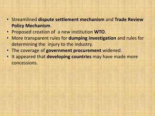 • Streamlined dispute settlement mechanism and Trade Review
Policy Mechanism.
• Proposed creation of a new institution WTO.
• More transparent rules for dumping investigation and rules for
determining the injury to the industry.
• The coverage of government procurement widened.
• It appeared that developing countries may have made more
concessions.
 