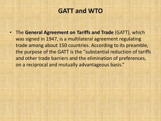 GATT and WTO
• The General Agreement on Tariffs and Trade (GATT), which
was signed in 1947, is a multilateral agreement regulating
trade among about 150 countries. According to its preamble,
the purpose of the GATT is the "substantial reduction of tariffs
and other trade barriers and the elimination of preferences,
on a reciprocal and mutually advantageous basis.“
 