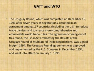 GATT and WTO
• The Uruguay Round, which was completed on December 15,
1993 after seven years of negotiations, resulted in an
agreement among 117 countries (including the U.S.) to reduce
trade barriers and to create more comprehensive and
enforceable world trade rules. The agreement coming out of
this round, the Final Act Embodying the Results of the
Uruguay Round of Multilateral Trade Negotiations, was signed
in April 1994. The Uruguay Round agreement was approved
and implemented by the U.S. Congress in December 1994,
and went into effect on January 1, 1995.
 