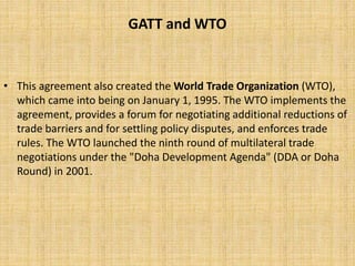 GATT and WTO
• This agreement also created the World Trade Organization (WTO),
which came into being on January 1, 1995. The WTO implements the
agreement, provides a forum for negotiating additional reductions of
trade barriers and for settling policy disputes, and enforces trade
rules. The WTO launched the ninth round of multilateral trade
negotiations under the "Doha Development Agenda" (DDA or Doha
Round) in 2001.
 