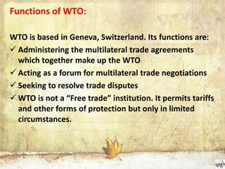 Functions of WTO:
WTO is based in Geneva, Switzerland. Its functions are:
 Administering the multilateral trade agreements
which together make up the WTO
 Acting as a forum for multilateral trade negotiations
 Seeking to resolve trade disputes
 WTO is not a “Free trade” institution. It permits tariffs
and other forms of protection but only in limited
circumstances.
 