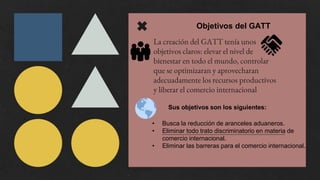 La creación del GATT tenía unos
objetivos claros: elevar el nivel de
bienestar en todo el mundo, controlar
que se optimizaran y aprovecharan
adecuadamente los recursos productivos
y liberar el comercio internacional
Objetivos del GATT
Sus objetivos son los siguientes:
• Busca la reducción de aranceles aduaneros.
• Eliminar todo trato discriminatorio en materia de
comercio internacional.
• Eliminar las barreras para el comercio internacional.
 
