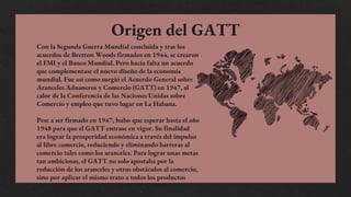 Con la Segunda Guerra Mundial concluida y tras los
acuerdos de Bretton Woods firmados en 1944, se crearon
el FMI y el Banco Mundial. Pero hacía falta un acuerdo
que complementase el nuevo diseño de la economía
mundial. Fue así como surgió el Acuerdo General sobre
Aranceles Aduaneros y Comercio (GATT) en 1947, al
calor de la Conferencia de las Naciones Unidas sobre
Comercio y empleo que tuvo lugar en La Habana.
Pese a ser firmado en 1947, hubo que esperar hasta el año
1948 para que el GATT entrase en vigor. Su finalidad
era lograr la prosperidad económica a través del impulso
al libre comercio, reduciendo y eliminando barreras al
comercio tales como los aranceles. Para lograr unas metas
tan ambiciosas, el GATT no solo apostaba por la
reducción de los aranceles y otros obstáculos al comercio,
sino por aplicar el mismo trato a todos los productos
Origen del GATT
 