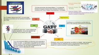 Nació 1947
12 de las economías más desarrolladas y 11 en desarrollo
firmaron el Acuerdo General sobre Aranceles Aduaneros y
Comercio (GATT)en el Palacio de las Naciones , en Ginebra
Contribuyo a un crecimiento mundial debido al
éxito en las continuas reducciones de aranceles
1964
1974
Declarado como acuerdo internacional, es similar a un tratado , bajo las leyes de
los Estados Unidos es clasificado como un acuerdo del Congreso ejecutivo
basado en el acta de Acuerdos Comerciales Recíprocos.
1970 a 1980
Tuvo crisis acelerada debido a la reducción de los aranceles a
niveles muy bajos , lo cual inspiro a los gobiernos de Europa y
Estados Unidos a idear formas de protección para los sectores
que se enfrentaban con una mayor competencia en los
mercados, creando altas tasas de interés.
1994
Fue actualizado para incluir nuevas obligaciones
sobre sus signatarios. Uno de los cambios mas
importantes fue la creación de la OMC
1995
Los 75 países miebros de la GATT y la comunidad
Europea se convirtieron en los miembros fundadores
de la OMC
Ronda de Annecy (1949)
-13 países.
Ronda de Torquay (1951)
-38 países.
Ronda de Ginebra (1956)
-Se fija la estrategia para futuras políticas del GATT
respecto a países en desarrollo.
Negociaciones