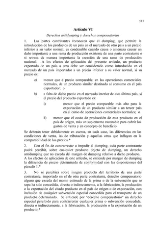 513
Artículo VI
Derechos antidumping y derechos compensatorios
1. Las partes contratantes reconocen que el dumping, que permite la
introducción de los productos de un país en el mercado de otro país a un precio
inferior a su valor normal, es condenable cuando causa o amenaza causar un
daño importante a una rama de producción existente de una parte contratante o
si retrasa de manera importante la creación de una rama de producción
nacional. A los efectos de aplicación del presente artículo, un producto
exportado de un país a otro debe ser considerado como introducido en el
mercado de un país importador a un precio inferior a su valor normal, si su
precio es:
a) menor que el precio comparable, en las operaciones comerciales
normales, de un producto similar destinado al consumo en el país
exportador; o
b) a falta de dicho precio en el mercado interior de este último país, si
el precio del producto exportado es:
i) menor que el precio comparable más alto para la
exportación de un producto similar a un tercer país
en el curso de operaciones comerciales normales; o
ii) menor que el costo de producción de este producto en el
país de origen, más un suplemento razonable para cubrir los
gastos de venta y en concepto de beneficio.
Se deberán tener debidamente en cuenta, en cada caso, las diferencias en las
condiciones de venta, las de tributación y aquellas otras que influyan en la
comparabilidad de los precios.*
2. Con el fin de contrarrestar o impedir el dumping, toda parte contratante
podrá percibir, sobre cualquier producto objeto de dumping, un derecho
antidumping que no exceda del margen de dumping relativo a dicho producto.
A los efectos de aplicación de este artículo, se entiende por margen de dumping
la diferencia de precio determinada de conformidad con las disposiciones del
párrafo 1.*
3. No se percibirá sobre ningún producto del territorio de una parte
contratante, importado en el de otra parte contratante, derecho compensatorio
alguno que exceda del monto estimado de la prima o de la subvención que se
sepa ha sido concedida, directa o indirectamente, a la fabricación, la producción
o la exportación del citado producto en el país de origen o de exportación, con
inclusión de cualquier subvención especial concedida para el transporte de un
producto determinado. Se entiende por "derecho compensatorio" un derecho
especial percibido para contrarrestar cualquier prima o subvención concedida,
directa o indirectamente, a la fabricación, la producción o la exportación de un
producto.*
 
