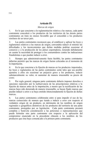 518
Artículo IX
Marcas de origen
1. En lo que concierne a la reglamentación relativa a las marcas, cada parte
contratante concederá a los productos de los territorios de las demás partes
contratantes un trato no menos favorable que el concedido a los productos
similares de un tercer país.
2. Las partes contratantes reconocen que, al establecer y aplicar las leyes y
reglamentos relativos a las marcas de origen, convendría reducir al mínimo las
dificultades y los inconvenientes que dichas medidas podrían ocasionar al
comercio y a la producción de los países exportadores, teniendo debidamente
en cuenta la necesidad de proteger a los consumidores contra las indicaciones
fraudulentas o que puedan inducir a error.
3. Siempre que administrativamente fuera factible, las partes contratantes
deberían permitir que las marcas de origen fueran colocadas en el momento de
la importación.
4. En lo que concierne a la fijación de marcas en los productos importados,
las leyes y reglamentos de las partes contratantes serán tales que sea posible
ajustarse a ellos sin ocasionar un perjuicio grave a los productos, reducir
substancialmente su valor, ni aumentar de manera irrazonable su precio de
costo.
5. Por regla general, ninguna parte contratante debería imponer derechos o
sanciones especiales por la inobservancia de las prescripciones relativas a la
fijación de marcas antes de la importación, a menos que la rectificación de las
marcas haya sido demorada de manera irrazonable, se hayan fijado marcas que
puedan inducir a error o se haya omitido intencionadamente la fijación de dichas
marcas.
6. Las partes contratantes colaborarán entre sí para impedir el uso de las
marcas comerciales de manera que tienda a inducir a error con respecto al
verdadero origen de un producto, en detrimento de los nombres de origen
regionales o geográficos distintivos de los productos del territorio de una parte
contratante, protegidos por su legislación. Cada parte contratante prestará
completa y benévola consideración a las peticiones o representaciones que
pueda formular otra parte contratante con respecto a la aplicación del
compromiso enunciado en la precedente cláusula a los nombres de los
productos que ésta haya comunicado a la primera parte contratante.
 
