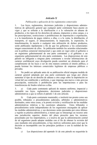 519
Artículo X
Publicación y aplicación de los reglamentos comerciales
1. Las leyes, reglamentos, decisiones judiciales y disposiciones adminis-
trativas de aplicación general que cualquier parte contratante haya puesto en
vigor y que se refieran a la clasificación o a la valoración en aduana de
productos, a los tipos de los derechos de aduana, impuestos u otras cargas, o a
las prescripciones, restricciones o prohibiciones de importación o exportación,
o a la transferencia de pagos relativa a ellas, o a la venta, la distribución, el
transporte, el seguro, el almacenamiento, la inspección, la exposición, la
transformación, la mezcla o cualquier otra utilización de dichos productos,
serán publicados rápidamente a fin de que los gobiernos y los comerciantes
tengan conocimiento de ellos. Se publicarán también los acuerdos relacionados
con la política comercial internacional y que estén en vigor entre el gobierno o
un organismo gubernamental de una parte contratante y el gobierno o un
organismo gubernamental de otra parte contratante. Las disposiciones de este
párrafo no obligarán a ninguna parte contratante a revelar informaciones de
carácter confidencial cuya divulgación pueda constituir un obstáculo para el
cumplimiento de las leyes o ser de otra manera contraria al interés público, o
pueda lesionar los intereses comerciales legítimos de empresas públicas o
privadas.
2. No podrá ser aplicada antes de su publicación oficial ninguna medida de
carácter general adoptada por una parte contratante que tenga por efecto
aumentar el tipo de un derecho de aduana u otra carga sobre la importación en
virtud del uso establecido y uniforme, o que imponga una nueva o más gravosa
prescripción, restricción o prohibición para las importaciones o para las
transferencias de fondos relativas a ellas.
3. a) Cada parte contratante aplicará de manera uniforme, imparcial y
razonable sus leyes, reglamentos, decisiones judiciales y disposiciones
administrativas a que se refiere el párrafo 1 de este artículo.
b) Cada parte contratante mantendrá, o instituirá tan pronto como sea
posible, tribunales o procedimientos judiciales, arbitrales o administrativos
destinados, entre otras cosas, a la pronta revisión y rectificación de las medidas
administrativas relativas a las cuestiones aduaneras. Estos tribunales o
procedimientos serán independientes de los organismos encargados de aplicar
las medidas administrativas, y sus decisiones serán ejecutadas por estos últimos
y regirán su práctica administrativa, a menos que se interponga un recurso ante
una jurisdicción superior, dentro del plazo prescrito para los recursos
presentados por los importadores, y a reserva de que la administración central
de tal organismo pueda adoptar medidas con el fin de obtener la revisión del
caso mediante otro procedimiento, si hay motivos suficientes para creer que la
decisión es incompatible con los principios jurídicos o con la realidad de los
hechos.
c) Las disposiciones del apartado b) de este párrafo no requerirán la
 