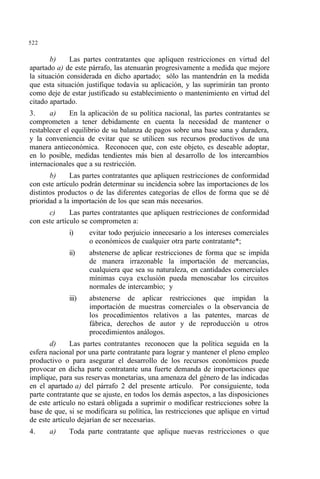 522
b) Las partes contratantes que apliquen restricciones en virtud del
apartado a) de este párrafo, las atenuarán progresivamente a medida que mejore
la situación considerada en dicho apartado; sólo las mantendrán en la medida
que esta situación justifique todavía su aplicación, y las suprimirán tan pronto
como deje de estar justificado su establecimiento o mantenimiento en virtud del
citado apartado.
3. a) En la aplicación de su política nacional, las partes contratantes se
comprometen a tener debidamente en cuenta la necesidad de mantener o
restablecer el equilibrio de su balanza de pagos sobre una base sana y duradera,
y la conveniencia de evitar que se utilicen sus recursos productivos de una
manera antieconómica. Reconocen que, con este objeto, es deseable adoptar,
en lo posible, medidas tendientes más bien al desarrollo de los intercambios
internacionales que a su restricción.
b) Las partes contratantes que apliquen restricciones de conformidad
con este artículo podrán determinar su incidencia sobre las importaciones de los
distintos productos o de las diferentes categorías de ellos de forma que se dé
prioridad a la importación de los que sean más necesarios.
c) Las partes contratantes que apliquen restricciones de conformidad
con este artículo se comprometen a:
i) evitar todo perjuicio innecesario a los intereses comerciales
o económicos de cualquier otra parte contratante*;
ii) abstenerse de aplicar restricciones de forma que se impida
de manera irrazonable la importación de mercancías,
cualquiera que sea su naturaleza, en cantidades comerciales
mínimas cuya exclusión pueda menoscabar los circuitos
normales de intercambio; y
iii) abstenerse de aplicar restricciones que impidan la
importación de muestras comerciales o la observancia de
los procedimientos relativos a las patentes, marcas de
fábrica, derechos de autor y de reproducción u otros
procedimientos análogos.
d) Las partes contratantes reconocen que la política seguida en la
esfera nacional por una parte contratante para lograr y mantener el pleno empleo
productivo o para asegurar el desarrollo de los recursos económicos puede
provocar en dicha parte contratante una fuerte demanda de importaciones que
implique, para sus reservas monetarias, una amenaza del género de las indicadas
en el apartado a) del párrafo 2 del presente artículo. Por consiguiente, toda
parte contratante que se ajuste, en todos los demás aspectos, a las disposiciones
de este artículo no estará obligada a suprimir o modificar restricciones sobre la
base de que, si se modificara su política, las restricciones que aplique en virtud
de este artículo dejarían de ser necesarias.
4. a) Toda parte contratante que aplique nuevas restricciones o que
 