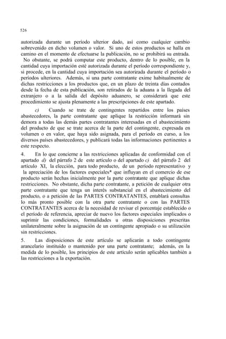 526
autorizada durante un período ulterior dado, así como cualquier cambio
sobrevenido en dicho volumen o valor. Si uno de estos productos se halla en
camino en el momento de efectuarse la publicación, no se prohibirá su entrada.
No obstante, se podrá computar este producto, dentro de lo posible, en la
cantidad cuya importación esté autorizada durante el período correspondiente y,
si procede, en la cantidad cuya importación sea autorizada durante el período o
períodos ulteriores. Además, si una parte contratante exime habitualmente de
dichas restricciones a los productos que, en un plazo de treinta días contados
desde la fecha de esta publicación, son retirados de la aduana a la llegada del
extranjero o a la salida del depósito aduanero, se considerará que este
procedimiento se ajusta plenamente a las prescripciones de este apartado.
c) Cuando se trate de contingentes repartidos entre los países
abastecedores, la parte contratante que aplique la restricción informará sin
demora a todas las demás partes contratantes interesadas en el abastecimiento
del producto de que se trate acerca de la parte del contingente, expresada en
volumen o en valor, que haya sido asignada, para el período en curso, a los
diversos países abastecedores, y publicará todas las informaciones pertinentes a
este respecto.
4. En lo que concierne a las restricciones aplicadas de conformidad con el
apartado d) del párrafo 2 de este artículo o del apartado c) del párrafo 2 del
artículo XI, la elección, para todo producto, de un período representativo y
la apreciación de los factores especiales* que influyan en el comercio de ese
producto serán hechas inicialmente por la parte contratante que aplique dichas
restricciones. No obstante, dicha parte contratante, a petición de cualquier otra
parte contratante que tenga un interés substancial en el abastecimiento del
producto, o a petición de las PARTES CONTRATANTES, entablará consultas
lo más pronto posible con la otra parte contratante o con las PARTES
CONTRATANTES acerca de la necesidad de revisar el porcentaje establecido o
el período de referencia, apreciar de nuevo los factores especiales implicados o
suprimir las condiciones, formalidades u otras disposiciones prescritas
unilateralmente sobre la asignación de un contingente apropiado o su utilización
sin restricciones.
5. Las disposiciones de este artículo se aplicarán a todo contingente
arancelario instituido o mantenido por una parte contratante; además, en la
medida de lo posible, los principios de este artículo serán aplicables también a
las restricciones a la exportación.
 