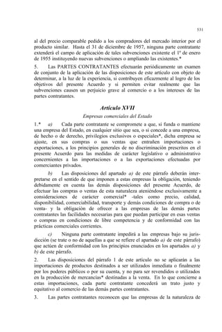 531
al del precio comparable pedido a los compradores del mercado interior por el
producto similar. Hasta el 31 de diciembre de 1957, ninguna parte contratante
extenderá el campo de aplicación de tales subvenciones existente el 1º de enero
de 1955 instituyendo nuevas subvenciones o ampliando las existentes.*
5. Las PARTES CONTRATANTES efectuarán periódicamente un examen
de conjunto de la aplicación de las disposiciones de este artículo con objeto de
determinar, a la luz de la experiencia, si contribuyen eficazmente al logro de los
objetivos del presente Acuerdo y si permiten evitar realmente que las
subvenciones causen un perjuicio grave al comercio o a los intereses de las
partes contratantes.
Artículo XVII
Empresas comerciales del Estado
1.* a) Cada parte contratante se compromete a que, si funda o mantiene
una empresa del Estado, en cualquier sitio que sea, o si concede a una empresa,
de hecho o de derecho, privilegios exclusivos o especiales*, dicha empresa se
ajuste, en sus compras o sus ventas que entrañen importaciones o
exportaciones, a los principios generales de no discriminación prescritos en el
presente Acuerdo para las medidas de carácter legislativo o administrativo
concernientes a las importaciones o a las exportaciones efectuadas por
comerciantes privados.
b) Las disposiciones del apartado a) de este párrafo deberán inter-
pretarse en el sentido de que imponen a estas empresas la obligación, teniendo
debidamente en cuenta las demás disposiciones del presente Acuerdo, de
efectuar las compras o ventas de esta naturaleza ateniéndose exclusivamente a
consideraciones de carácter comercial* -tales como precio, calidad,
disponibilidad, comerciabilidad, transporte y demás condiciones de compra o de
venta- y la obligación de ofrecer a las empresas de las demás partes
contratantes las facilidades necesarias para que puedan participar en esas ventas
o compras en condiciones de libre competencia y de conformidad con las
prácticas comerciales corrientes.
c) Ninguna parte contratante impedirá a las empresas bajo su juris-
dicción (se trate o no de aquellas a que se refiere el apartado a) de este párrafo)
que actúen de conformidad con los principios enunciados en los apartados a) y
b) de este párrafo.
2. Las disposiciones del párrafo 1 de este artículo no se aplicarán a las
importaciones de productos destinados a ser utilizados inmediata o finalmente
por los poderes públicos o por su cuenta, y no para ser revendidos o utilizados
en la producción de mercancías* destinadas a la venta. En lo que concierne a
estas importaciones, cada parte contratante concederá un trato justo y
equitativo al comercio de las demás partes contratantes.
3. Las partes contratantes reconocen que las empresas de la naturaleza de
 