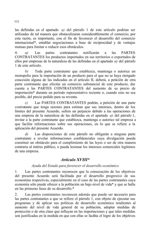 532
las definidas en el apartado a) del párrafo 1 de este artículo podrían ser
utilizadas de tal manera que obstaculizaran considerablemente el comercio; por
esta razón, es importante, con el fin de favorecer el desarrollo del comercio
internacional*, entablar negociaciones a base de reciprocidad y de ventajas
mutuas para limitar o reducir esos obstáculos.
4. a) Las partes contratantes notificarán a las PARTES
CONTRATANTES los productos importados en sus territorios o exportados de
ellos por empresas de la naturaleza de las definidas en el apartado a) del párrafo
1 de este artículo.
b) Toda parte contratante que establezca, mantenga o autorice un
monopolio para la importación de un producto para el que no se haya otorgado
concesión alguna de las indicadas en el artículo II, deberá, a petición de otra
parte contratante que efectúe un comercio substancial de este producto, dar
cuenta a las PARTES CONTRATANTES del aumento de su precio de
importación* durante un período representativo reciente o, cuando esto no sea
posible, del precio pedido para su reventa.
c) Las PARTES CONTRATANTES podrán, a petición de una parte
contratante que tenga razones para estimar que sus intereses, dentro de los
límites del presente Acuerdo, sufren un perjuicio debido a las operaciones de
una empresa de la naturaleza de las definidas en el apartado a) del párrafo 1,
invitar a la parte contratante que establezca, mantenga o autorice tal empresa a
que facilite informaciones sobre sus operaciones, en lo que se refiere a la
aplicación del presente Acuerdo.
d) Las disposiciones de este párrafo no obligarán a ninguna parte
contratante a revelar informaciones confidenciales cuya divulgación pueda
constituir un obstáculo para el cumplimiento de las leyes o ser de otra manera
contraria al intéres público, o pueda lesionar los intereses comerciales legítimos
de una empresa.
Artículo XVIII*
Ayuda del Estado para favorecer el desarrollo económico
1. Las partes contratantes reconocen que la consecución de los objetivos
del presente Acuerdo será facilitada por el desarrollo progresivo de sus
economías respectivas, especialmente en el caso de las partes contratantes cuya
economía sólo puede ofrecer a la población un bajo nivel de vida* y que se halla
en las primeras fases de su desarrollo.*
2. Las partes contratantes reconocen además que puede ser necesario para
las partes contratantes a que se refiere el párrafo 1, con objeto de ejecutar sus
programas y de aplicar sus políticas de desarrollo económico tendientes al
aumento del nivel de vida general de su población, adoptar medidas de
protección o de otra clase que influyan en las importaciones y que tales medidas
son justificadas en la medida en que con ellas se facilita el logro de los objetivos
 