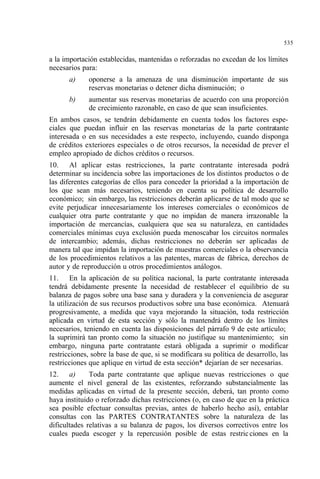 535
a la importación establecidas, mantenidas o reforzadas no excedan de los límites
necesarios para:
a) oponerse a la amenaza de una disminución importante de sus
reservas monetarias o detener dicha disminución; o
b) aumentar sus reservas monetarias de acuerdo con una proporción
de crecimiento razonable, en caso de que sean insuficientes.
En ambos casos, se tendrán debidamente en cuenta todos los factores espe-
ciales que puedan influir en las reservas monetarias de la parte contratante
interesada o en sus necesidades a este respecto, incluyendo, cuando disponga
de créditos exteriores especiales o de otros recursos, la necesidad de prever el
empleo apropiado de dichos créditos o recursos.
10. Al aplicar estas restricciones, la parte contratante interesada podrá
determinar su incidencia sobre las importaciones de los distintos productos o de
las diferentes categorías de ellos para conceder la prioridad a la importación de
los que sean más necesarios, teniendo en cuenta su política de desarrollo
económico; sin embargo, las restricciones deberán aplicarse de tal modo que se
evite perjudicar innecesariamente los intereses comerciales o económicos de
cualquier otra parte contratante y que no impidan de manera irrazonable la
importación de mercancías, cualquiera que sea su naturaleza, en cantidades
comerciales mínimas cuya exclusión pueda menoscabar los circuitos normales
de intercambio; además, dichas restricciones no deberán ser aplicadas de
manera tal que impidan la importación de muestras comerciales o la observancia
de los procedimientos relativos a las patentes, marcas de fábrica, derechos de
autor y de reproducción u otros procedimientos análogos.
11. En la aplicación de su política nacional, la parte contratante interesada
tendrá debidamente presente la necesidad de restablecer el equilibrio de su
balanza de pagos sobre una base sana y duradera y la conveniencia de asegurar
la utilización de sus recursos productivos sobre una base económica. Atenuará
progresivamente, a medida que vaya mejorando la situación, toda restricción
aplicada en virtud de esta sección y sólo la mantendrá dentro de los límites
necesarios, teniendo en cuenta las disposiciones del párrafo 9 de este artículo;
la suprimirá tan pronto como la situación no justifique su mantenimiento; sin
embargo, ninguna parte contratante estará obligada a suprimir o modificar
restricciones, sobre la base de que, si se modificara su política de desarrollo, las
restricciones que aplique en virtud de esta sección* dejarían de ser necesarias.
12. a) Toda parte contratante que aplique nuevas restricciones o que
aumente el nivel general de las existentes, reforzando substancialmente las
medidas aplicadas en virtud de la presente sección, deberá, tan pronto como
haya instituido o reforzado dichas restricciones (o, en caso de que en la práctica
sea posible efectuar consultas previas, antes de haberlo hecho así), entablar
consultas con las PARTES CONTRATANTES sobre la naturaleza de las
dificultades relativas a su balanza de pagos, los diversos correctivos entre los
cuales pueda escoger y la repercusión posible de estas restricciones en la
 