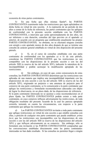536
economía de otras partes contratantes.
b) En una fecha que ellas mismas fijarán*, las PARTES
CONTRATANTES examinarán todas las restricciones que sigan aplicándose en
dicha fecha en virtud de esta sección. A la expiración de un período de dos
años a contar de la fecha de referencia, las partes contratantes que las apliquen
de conformidad con la presente sección entablarán con las PARTES
CONTRATANTES, a intervalos que serán aproximadamente de dos años, sin
ser inferiores a esta duración, consultas del tipo previsto en el apartado a)
anterior, de acuerdo con un programa que establecerán anualmente las propias
PARTES CONTRATANTES; no obstante, no se efectuará ninguna consulta
con arreglo a este apartado menos de dos años después de que se termine una
consulta de carácter general entablada en virtud de otra disposición del presente
párrafo.
c) i) Si, en el curso de consultas entabladas con una parte
contratante de conformidad con los apartados a) o b) de este párrafo,
consideran las PARTES CONTRATANTES que las restricciones no son
compatibles con las disposiciones de la presente sección o con las del
artículo XIII (a reserva de las del artículo XIV), indicarán la naturaleza de la
incompatibilidad y podrán aconsejar la modificación apropiada de las
restricciones.
ii) Sin embargo, en caso de que, como consecuencia de estas
consultas, las PARTES CONTRATANTES determinen que las restricciones son
aplicadas de una manera que implica una incompatibilidad importante con las
disposiciones de esta sección o con las del artículo XIII (a reserva de las del
artículo XIV), originando un perjuicio o una amenaza de perjuicio para el
comercio de una parte contratante, se lo comunicarán a la parte contratante que
aplique las restricciones y formularán recomendaciones adecuadas con objeto
de lograr la observancia, en un plazo dado, de las disposiciones de referencia.
Si la parte contratante interesada no se ajustase a estas recomendaciones en el
plazo fijado, las PARTES CONTRATANTES podrán eximir a toda parte
contratante, en cuyo comercio influyan adversamente las restricciones, de toda
obligación resultante del presente Acuerdo de la cual les parezca apropiado
eximirla, teniendo en cuenta las circunstancias, con respecto a la parte
contratante que aplique las restricciones.
d) Las PARTES CONTRATANTES invitarán a toda parte contratante
que aplique restricciones en virtud de esta sección a que entable consultas con
ellas, a petición de cualquier otra parte contratante que pueda establecer prima
facie que las restricciones son incompatibles con las disposiciones de esta
sección o con las del artículo XIII (a reserva de las disposiciones del artículo
XIV) y que influyen adversamente en su comercio. Sin embargo, sólo se
formulará esta invitación si las PARTES CONTRATANTES comprueban que
las conversaciones entabladas directamente entre las partes contratantes
interesadas no han dado resultado. Si las consultas no permiten llegar a ningún
 