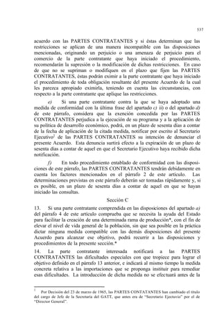 537
acuerdo con las PARTES CONTRATANTES y si éstas determinan que las
restricciones se aplican de una manera incompatible con las disposiciones
mencionadas, originando un perjuicio o una amenaza de perjuicio para el
comercio de la parte contratante que haya iniciado el procedimiento,
recomendarán la supresión o la modificación de dichas restricciones. En caso
de que no se supriman o modifiquen en el plazo que fijen las PARTES
CONTRATANTES, éstas podrán eximir a la parte contratante que haya iniciado
el procedimiento de toda obligación resultante del presente Acuerdo de la cual
les parezca apropiado eximirla, teniendo en cuenta las circunstancias, con
respecto a la parte contratante que aplique las restricciones.
e) Si una parte contratante contra la que se haya adoptado una
medida de conformidad con la última frase del apartado c) ii) o del apartado d)
de este párrafo, considera que la exención concedida por las PARTES
CONTRATANTES perjudica a la ejecución de su programa y a la aplicación de
su política de desarrollo económico, podrá, en un plazo de sesenta días a contar
de la fecha de aplicación de la citada medida, notificar por escrito al Secretario
Ejecutivo2
de las PARTES CONTRATANTES su intención de denunciar el
presente Acuerdo. Esta denuncia surtirá efecto a la expiración de un plazo de
sesenta días a contar de aquel en que el Secretario Ejecutivo haya recibido dicha
notificación.
f) En todo procedimiento entablado de conformidad con las disposi-
ciones de este párrafo, las PARTES CONTRATANTES tendrán debidamente en
cuenta los factores mencionados en el párrafo 2 de este artículo. Las
determinaciones previstas en este párrafo deberán ser tomadas rápidamente y, si
es posible, en un plazo de sesenta días a contar de aquel en que se hayan
iniciado las consultas.
Sección C
13. Si una parte contratante comprendida en las disposiciones del apartado a)
del párrafo 4 de este artículo comprueba que se necesita la ayuda del Estado
para facilitar la creación de una determinada rama de producción*, con el fin de
elevar el nivel de vida general de la población, sin que sea posible en la práctica
dictar ninguna medida compatible con las demás disposiciones del presente
Acuerdo para alcanzar ese objetivo, podrá recurrir a las disposiciones y
procedimientos de la presente sección.*
14. La parte contratante interesada notificará a las PARTES
CONTRATANTES las dificultades especiales con que tropiece para lograr el
objetivo definido en el párrafo 13 anterior, e indicará al mismo tiempo la medida
concreta relativa a las importaciones que se proponga instituir para remediar
esas dificultades. La introducción de dicha medida no se efectuará antes de la
2
Por Decisión del 23 de marzo de 1965, las PARTES CONTATANTES han cambiado el título
del cargo de Jefe de la Secretaría del GATT, que antes era de “Secretario Ejectuvio” por el de
“Director General”.
 