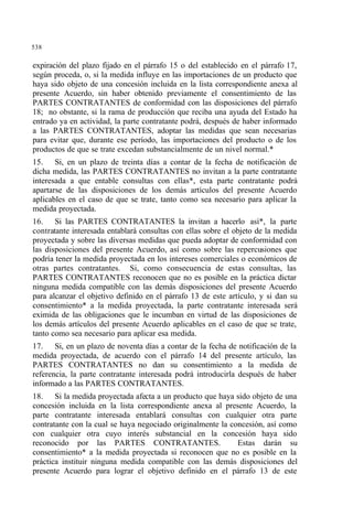 538
expiración del plazo fijado en el párrafo 15 o del establecido en el párrafo 17,
según proceda, o, si la medida influye en las importaciones de un producto que
haya sido objeto de una concesión incluida en la lista correspondiente anexa al
presente Acuerdo, sin haber obtenido previamente el consentimiento de las
PARTES CONTRATANTES de conformidad con las disposiciones del párrafo
18; no obstante, si la rama de producción que reciba una ayuda del Estado ha
entrado ya en actividad, la parte contratante podrá, después de haber informado
a las PARTES CONTRATANTES, adoptar las medidas que sean necesarias
para evitar que, durante ese período, las importaciones del producto o de los
productos de que se trate excedan substancialmente de un nivel normal.*
15. Si, en un plazo de treinta días a contar de la fecha de notificación de
dicha medida, las PARTES CONTRATANTES no invitan a la parte contratante
interesada a que entable consultas con ellas*, esta parte contratante podrá
apartarse de las disposiciones de los demás artículos del presente Acuerdo
aplicables en el caso de que se trate, tanto como sea necesario para aplicar la
medida proyectada.
16. Si las PARTES CONTRATANTES la invitan a hacerlo así*, la parte
contratante interesada entablará consultas con ellas sobre el objeto de la medida
proyectada y sobre las diversas medidas que pueda adoptar de conformidad con
las disposiciones del presente Acuerdo, así como sobre las repercusiones que
podría tener la medida proyectada en los intereses comerciales o económicos de
otras partes contratantes. Si, como consecuencia de estas consultas, las
PARTES CONTRATANTES reconocen que no es posible en la práctica dictar
ninguna medida compatible con las demás disposiciones del presente Acuerdo
para alcanzar el objetivo definido en el párrafo 13 de este artículo, y si dan su
consentimiento* a la medida proyectada, la parte contratante interesada será
eximida de las obligaciones que le incumban en virtud de las disposiciones de
los demás artículos del presente Acuerdo aplicables en el caso de que se trate,
tanto como sea necesario para aplicar esa medida.
17. Si, en un plazo de noventa días a contar de la fecha de notificación de la
medida proyectada, de acuerdo con el párrafo 14 del presente artículo, las
PARTES CONTRATANTES no dan su consentimiento a la medida de
referencia, la parte contratante interesada podrá introducirla después de haber
informado a las PARTES CONTRATANTES.
18. Si la medida proyectada afecta a un producto que haya sido objeto de una
concesión incluida en la lista correspondiente anexa al presente Acuerdo, la
parte contratante interesada entablará consultas con cualquier otra parte
contratante con la cual se haya negociado originalmente la concesión, así como
con cualquier otra cuyo interés substancial en la concesión haya sido
reconocido por las PARTES CONTRATANTES. Estas darán su
consentimiento* a la medida proyectada si reconocen que no es posible en la
práctica instituir ninguna medida compatible con las demás disposiciones del
presente Acuerdo para lograr el objetivo definido en el párrafo 13 de este
 