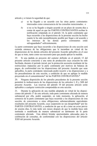 539
artículo y si tienen la seguridad de que:
a) se ha llegado a un acuerdo con las otras partes contratantes
interesadas como consecuencia de las consultas mencionadas; o
b) si no se ha llegado a ningún acuerdo en un plazo de sesenta días a
contar de aquel en que las PARTES CONTRATANTES reciban la
notificación estipulada en el párrafo 14, la parte contratante que
haya recurrido a las disposiciones de la presente sección ha hecho
cuanto le ha sido razonablemente posible por llegar a tal acuerdo y
los intereses de las demás partes contratantes están
salvaguardados* suficientemente.
La parte contratante que haya recurrido a las disposiciones de esta sección será
eximida entonces de las obligaciones que le incumban en virtud de las
disposiciones de los demás artículos del presente Acuerdo aplicables en el caso
de que se trate, tanto como sea necesario para que pueda aplicar la medida.
19. Si una medida en proyecto del carácter definido en el párrafo 13 del
presente artículo concierne a una rama de producción cuya creación ha sido
facilitada, durante el período inicial, por la protección accesoria resultante de las
restricciones impuestas por la parte contratante por motivos de balanza de
pagos, de conformidad con las disposiciones del presente Acuerdo que sean
aplicables, la parte contratante interesada podrá recurrir a las disposiciones y a
los procedimientos de esta sección, a condición de que no aplique la medida
proyectada sin el consentimiento* de las PARTES CONTRATANTES.*
20. Ninguna disposición de los párrafos precedentes de la presente sección
permitirá la inobservancia de las disposiciones de los artículos I, II y XIII del
presente Acuerdo. Las reservas del párrafo 10 del presente artículo serán
aplicables a cualquier restricción comprendida en esta sección.
21. Durante la aplicación de una medida adoptada en virtud de las disposi-
ciones del párrafo 17 de este artículo, toda parte contratante afectada de manera
substancial por ella, podrá suspender, en todo momento, la aplicación, al
comercio de la parte contratante que haya recurrido a las disposiciones de esta
sección, de concesiones u otras obligaciones substancialmente equivalentes
resultantes del presente Acuerdo, cuya suspensión no sea desaprobada* por las
PARTES CONTRATANTES, a condición de que se dé a éstas un aviso previo
de sesenta días, lo más tarde seis meses después de que la medida haya sido
instituida o modificada de manera substancial en detrimento de la parte
contratante afectada. Esta deberá brindar oportunidades adecuadas para la
celebración de consultas, de conformidad con las disposiciones del artículo
XXII del presente Acuerdo.
 