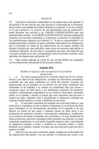 540
Sección D
22. Toda parte contratante comprendida en las disposiciones del apartado b)
del párrafo 4 de este artículo que, para favorecer el desarrollo de su economía,
desee instituir una medida del carácter definido en el párrafo 13 de este artículo
en lo que concierne a la creación de una determinada rama de producción*,
podrá presentar una petición a las PARTES CONTRATANTES para que
aprueben dicha medida. Las PARTES CONTRATANTES iniciarán rápidamente
consultas con esta parte contratante y, al formular su decisión, se inspirarán en
las consideraciones expuestas en el párrafo 16. Si dan su consentimiento* a la
medida proyectada, eximirán a la parte contratante interesada de las obligaciones
que le incumban en virtud de las disposiciones de los demás artículos del
presente Acuerdo que sean aplicables, tanto como sea necesario para aplicar la
medida de referencia. Si ésta afecta a un producto que haya sido objeto de una
concesión incluida en la lista correspondiente anexa al presente Acuerdo, serán
aplicables las disposiciones del párrafo 18.*
23. Toda medida aplicada en virtud de esta sección deberá ser compatible
con las disposiciones del párrafo 20 del presente artículo.
Artículo XIX
Medidas de urgencia sobre la importación de productos
determinados
1. a) Si, como consecuencia de la evolución imprevista de las circuns-
tancias y por efecto de las obligaciones, incluidas las concesiones arancelarias,
contraídas por una parte contratante en virtud del presente Acuerdo, las
importaciones de un producto en el territorio de esta parte contratante han
aumentado en tal cantidad y se realizan en condiciones tales que causan o
amenazan causar un daño grave a los productores nacionales de productos
similares o directamente competidores en ese territorio, dicha parte contratante
podrá, en la medida y durante el tiempo que sean necesarios para prevenir o
reparar ese daño, suspender total o parcialmente la obligación contraída con
respecto a dicho producto o retirar o modificar la concesión.
b) Si una parte contratante ha otorgado una concesión relativa a una
preferencia y el producto al cual se aplica es importado en un territorio de dicha
parte contratante en las circunstancias enunciadas en el apartado a) de este
párrafo, en forma tal que cause o amenace causar un daño grave a los
productores de productos similares o directamente competidores, establecidos
en el territorio de la parte contratante que se beneficie o se haya beneficiado de
dicha preferencia, esta parte contratante podrá presentar una petición a la parte
contratante importadora, la cual podrá suspender entonces total o parcialmente
la obligación contraída o retirar o modificar la concesión relativa a dicho
producto, en la medida y durante el tiempo que sean necesarios para prevenir o
reparar ese daño.
2. Antes de que una parte contratante adopte medidas de conformidad con
las disposiciones del párrafo 1 de este artículo, lo notificará por escrito a las
 