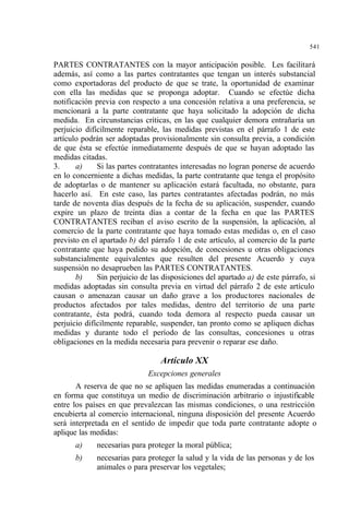 541
PARTES CONTRATANTES con la mayor anticipación posible. Les facilitará
además, así como a las partes contratantes que tengan un interés substancial
como exportadoras del producto de que se trate, la oportunidad de examinar
con ella las medidas que se proponga adoptar. Cuando se efectúe dicha
notificación previa con respecto a una concesión relativa a una preferencia, se
mencionará a la parte contratante que haya solicitado la adopción de dicha
medida. En circunstancias críticas, en las que cualquier demora entrañaría un
perjuicio difícilmente reparable, las medidas previstas en el párrafo 1 de este
artículo podrán ser adoptadas provisionalmente sin consulta previa, a condición
de que ésta se efectúe inmediatamente después de que se hayan adoptado las
medidas citadas.
3. a) Si las partes contratantes interesadas no logran ponerse de acuerdo
en lo concerniente a dichas medidas, la parte contratante que tenga el propósito
de adoptarlas o de mantener su aplicación estará facultada, no obstante, para
hacerlo así. En este caso, las partes contratantes afectadas podrán, no más
tarde de noventa días después de la fecha de su aplicación, suspender, cuando
expire un plazo de treinta días a contar de la fecha en que las PARTES
CONTRATANTES reciban el aviso escrito de la suspensión, la aplicación, al
comercio de la parte contratante que haya tomado estas medidas o, en el caso
previsto en el apartado b) del párrafo 1 de este artículo, al comercio de la parte
contratante que haya pedido su adopción, de concesiones u otras obligaciones
substancialmente equivalentes que resulten del presente Acuerdo y cuya
suspensión no desaprueben las PARTES CONTRATANTES.
b) Sin perjuicio de las disposiciones del apartado a) de este párrafo, si
medidas adoptadas sin consulta previa en virtud del párrafo 2 de este artículo
causan o amenazan causar un daño grave a los productores nacionales de
productos afectados por tales medidas, dentro del territorio de una parte
contratante, ésta podrá, cuando toda demora al respecto pueda causar un
perjuicio difícilmente reparable, suspender, tan pronto como se apliquen dichas
medidas y durante todo el período de las consultas, concesiones u otras
obligaciones en la medida necesaria para prevenir o reparar ese daño.
Artículo XX
Excepciones generales
A reserva de que no se apliquen las medidas enumeradas a continuación
en forma que constituya un medio de discriminación arbitrario o injustificable
entre los países en que prevalezcan las mismas condiciones, o una restricción
encubierta al comercio internacional, ninguna disposición del presente Acuerdo
será interpretada en el sentido de impedir que toda parte contratante adopte o
aplique las medidas:
a) necesarias para proteger la moral pública;
b) necesarias para proteger la salud y la vida de las personas y de los
animales o para preservar los vegetales;
 