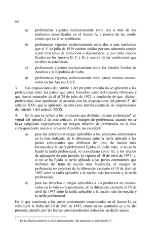 506
a) preferencias vigentes exclusivamente entre dos o más de los
territorios especificados en el Anexo A, a reserva de las condi-
ciones que en él se establecen;
b) preferencias vigentes exclusivamente entre dos o más territorios
que el 1º de julio de 1939 estaban unidos por una soberanía común
o por relaciones de protección o dependencia, y que están especi-
ficados en los Anexos B, C y D, a reserva de las condiciones que
en ellos se establecen;
c) preferencias vigentes exclusivamente entre los Estados Unidos de
América y la República de Cuba;
d) preferencias vigentes exclusivamente entre países vecinos enume-
rados en los Anexos E y F.
3. Las disposiciones del párrafo 1 del presente artículo no se aplicarán a las
preferencias entre los países que antes formaban parte del Imperio Otomano y
que fueron separados de él el 24 de julio de 1923, a condición de que dichas
preferencias sean aprobadas de acuerdo con las disposiciones del párrafo 51
del
artículo XXV, que se aplicarán, en este caso, habida cuenta de las disposiciones
del párrafo 1 del artículo XXIX.
4. En lo que se refiere a los productos que disfruten de una preferencia* en
virtud del párrafo 2 de este artículo, el margen de preferencia, cuando no se
haya estipulado expresamente un margen máximo de preferencia en la lista
correspondiente anexa al presente Acuerdo, no excederá:
a) para los derechos o cargas aplicables a los productos enumerados
en la lista indicada, de la diferencia entre la tarifa aplicada a las
partes contratantes que disfruten del trato de nación más
favorecida y la tarifa preferencial fijadas en dicha lista; si no se ha
fijado la tarifa preferencial, se considerará como tal, a los efectos
de aplicación de este párrafo, la vigente el 10 de abril de 1947, y,
si no se ha fijado la tarifa aplicada a las partes contratantes que
disfruten del trato de nación más favorecida, el margen de
preferencia no excederá de la diferencia existente el 10 de abril de
1947 entre la tarifa aplicable a la nación más favorecida y la tarifa
preferencial;
b) para los derechos o cargas aplicables a los productos no enume-
rados en la lista correspondiente, de la diferencia existente el 10 de
abril de 1947 entre la tarifa aplicable a la nación más favorecida y
la tarifa preferencial.
En lo que concierne a las partes contratantes mencionadas en el Anexo G, se
substituirá la fecha del 10 de abril de 1947, citada en los apartados a) y b) del
presente párrafo, por las fechas correspondientes indicadas en dicho anexo.
1
En la edición anterior se dice erróneamente "del apartado a) del párrafo 5".
 