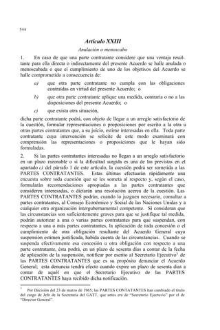 544
Artículo XXIII
Anulación o menoscabo
1. En caso de que una parte contratante considere que una ventaja resul-
tante para ella directa o indirectamente del presente Acuerdo se halle anulada o
menoscabada o que el cumplimiento de uno de los objetivos del Acuerdo se
halle comprometido a consecuencia de:
a) que otra parte contratante no cumpla con las obligaciones
contraídas en virtud del presente Acuerdo; o
b) que otra parte contratante aplique una medida, contraria o no a las
disposiciones del presente Acuerdo; o
c) que exista otra situación,
dicha parte contratante podrá, con objeto de llegar a un arreglo satisfactorio de
la cuestión, formular representaciones o proposiciones por escrito a la otra u
otras partes contratantes que, a su juicio, estime interesadas en ella. Toda parte
contratante cuya intervención se solicite de este modo examinará con
comprensión las representaciones o proposiciones que le hayan sido
formuladas.
2. Si las partes contratantes interesadas no llegan a un arreglo satisfactorio
en un plazo razonable o si la dificultad surgida es una de las previstas en el
apartado c) del párrafo 1 de este artículo, la cuestión podrá ser sometida a las
PARTES CONTRATANTES. Estas últimas efectuarán rápidamente una
encuesta sobre toda cuestión que se les someta al respecto y, según el caso,
formularán recomendaciones apropiadas a las partes contratantes que
consideren interesadas, o dictarán una resolución acerca de la cuestión. Las
PARTES CONTRATANTES podrán, cuando lo juzguen necesario, consultar a
partes contratantes, al Consejo Económico y Social de las Naciones Unidas y a
cualquier otra organización intergubernamental competente. Si consideran que
las circunstancias son suficientemente graves para que se justifique tal medida,
podrán autorizar a una o varias partes contratantes para que suspendan, con
respecto a una o más partes contratantes, la aplicación de toda concesión o el
cumplimiento de otra obligación resultante del Acuerdo General cuya
suspensión estimen justificada, habida cuenta de las circunstancias. Cuando se
suspenda efectivamente esa concesión u otra obligación con respecto a una
parte contratante, ésta podrá, en un plazo de sesenta días a contar de la fecha
de aplicación de la suspensión, notificar por escrito al Secretario Ejecutivo3
de
las PARTES CONTRATANTES que es su propósito denunciar el Acuerdo
General; esta denuncia tendrá efecto cuando expire un plazo de sesenta días a
contar de aquél en que el Secretario Ejecutivo de las PARTES
CONTRATANTES haya recibido dicha notificación.
3
Por Decisión del 23 de marzo de 1965, las PARTES CONTATANTES han cambiado el título
del cargo de Jefe de la Secretaría del GATT, que antes era de “Secretario Ejectuvio” por el de
“Director General”.
 