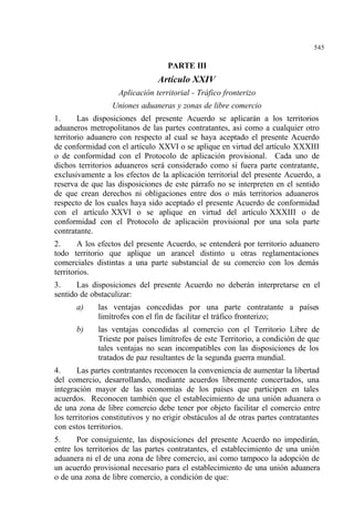 545
PARTE III
Artículo XXIV
Aplicación territorial - Tráfico fronterizo
Uniones aduaneras y zonas de libre comercio
1. Las disposiciones del presente Acuerdo se aplicarán a los territorios
aduaneros metropolitanos de las partes contratantes, así como a cualquier otro
territorio aduanero con respecto al cual se haya aceptado el presente Acuerdo
de conformidad con el artículo XXVI o se aplique en virtud del artículo XXXIII
o de conformidad con el Protocolo de aplicación provisional. Cada uno de
dichos territorios aduaneros será considerado como si fuera parte contratante,
exclusivamente a los efectos de la aplicación territorial del presente Acuerdo, a
reserva de que las disposiciones de este párrafo no se interpreten en el sentido
de que crean derechos ni obligaciones entre dos o más territorios aduaneros
respecto de los cuales haya sido aceptado el presente Acuerdo de conformidad
con el artículo XXVI o se aplique en virtud del artículo XXXIII o de
conformidad con el Protocolo de aplicación provisional por una sola parte
contratante.
2. A los efectos del presente Acuerdo, se entenderá por territorio aduanero
todo territorio que aplique un arancel distinto u otras reglamentaciones
comerciales distintas a una parte substancial de su comercio con los demás
territorios.
3. Las disposiciones del presente Acuerdo no deberán interpretarse en el
sentido de obstaculizar:
a) las ventajas concedidas por una parte contratante a países
limítrofes con el fin de facilitar el tráfico fronterizo;
b) las ventajas concedidas al comercio con el Territorio Libre de
Trieste por países limítrofes de este Territorio, a condición de que
tales ventajas no sean incompatibles con las disposiciones de los
tratados de paz resultantes de la segunda guerra mundial.
4. Las partes contratantes reconocen la conveniencia de aumentar la libertad
del comercio, desarrollando, mediante acuerdos libremente concertados, una
integración mayor de las economías de los países que participen en tales
acuerdos. Reconocen también que el establecimiento de una unión aduanera o
de una zona de libre comercio debe tener por objeto facilitar el comercio entre
los territorios constitutivos y no erigir obstáculos al de otras partes contratantes
con estos territorios.
5. Por consiguiente, las disposiciones del presente Acuerdo no impedirán,
entre los territorios de las partes contratantes, el establecimiento de una unión
aduanera ni el de una zona de libre comercio, así como tampoco la adopción de
un acuerdo provisional necesario para el establecimiento de una unión aduanera
o de una zona de libre comercio, a condición de que:
 