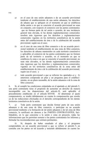 546
a) en el caso de una unión aduanera o de un acuerdo provisional
tendiente al establecimiento de una unión aduanera, los derechos
de aduana que se apliquen en el momento en que se establezca
dicha unión o en que se concierte el acuerdo provisional no sean
en conjunto, con respecto al comercio con las partes contratantes
que no formen parte de tal unión o acuerdo, de una incidencia
general más elevada, ni las demás reglamentaciones comerciales
resulten más rigurosas que los derechos y reglamentaciones
comerciales vigentes en los territorios constitutivos de la unión
antes del establecimiento de ésta o de la celebración del acuerdo
provisional, según sea el caso;
b) en el caso de una zona de libre comercio o de un acuerdo provi-
sional tendiente al establecimiento de una zona de libre comercio,
los derechos de aduana mantenidos en cada territorio constitutivo
y aplicables al comercio de las partes contratantes que no formen
parte de tal territorio o acuerdo, en el momento en que se
establezca la zona o en que se concierte el acuerdo provisional, no
sean más elevados, ni las demás reglamentaciones comerciales
más rigurosas que los derechos y reglamentaciones comerciales
vigentes en los territorios constitutivos de la zona antes del
establecimiento de ésta o de la celebración del acuerdo provisional,
según sea el caso; y
c) todo acuerdo provisional a que se refieren los apartados a) y b)
anteriores comprenda un plan y un programa para el estableci-
miento, en un plazo razonable, de la unión aduanera o de la zona de
libre comercio.
6. Si, al cumplir las condiciones estipuladas en el apartado a) del párrafo 5,
una parte contratante tiene el propósito de aumentar un derecho de manera
incompatible con las disposiciones del artículo II, será aplicable el
procedimiento establecido en el artículo XXVIII. Al determinar el ajuste
compensatorio, se tendrá debidamente en cuenta la compensación que resulte
ya de las reducciones efectuadas en el derecho correspondiente de los demás
territorios constitutivos de la unión.
7. a) Toda parte contratante que decida formar parte de una unión
aduanera o de una zona de libre comercio, o participar en un acuerdo
provisional tendiente a la formación de tal unión aduanera o de tal zona de libre
comercio, lo notificará sin demora a las PARTES CONTRATANTES, faci-
litándoles, en lo que concierne a la unión o zona en proyecto, todas las
informaciones que les permitan someter a las partes contratantes los informes y
formular las recomendaciones que estimen pertinentes.
b) Si, después de haber estudiado el plan y el programa
comprendidos en un acuerdo provisional a que se refiere el párrafo 5, en
consulta con las partes en tal acuerdo y teniendo debidamente en cuenta las
 