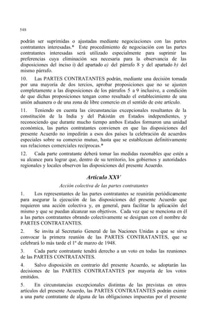 548
podrán ser suprimidas o ajustadas mediante negociaciones con las partes
contratantes interesadas.* Este procedimiento de negociación con las partes
contratantes interesadas será utilizado especialmente para suprimir las
preferencias cuya eliminación sea necesaria para la observancia de las
disposiciones del inciso i) del apartado a) del párrafo 8 y del apartado b) del
mismo párrafo.
10. Las PARTES CONTRATANTES podrán, mediante una decisión tomada
por una mayoría de dos tercios, aprobar proposiciones que no se ajusten
completamente a las disposiciones de los párrafos 5 a 9 inclusive, a condición
de que dichas proposiciones tengan como resultado el establecimiento de una
unión aduanera o de una zona de libre comercio en el sentido de este artículo.
11. Teniendo en cuenta las circunstancias excepcionales resultantes de la
constitución de la India y del Pakistán en Estados independientes, y
reconociendo que durante mucho tiempo ambos Estados formaron una unidad
económica, las partes contratantes convienen en que las disposiciones del
presente Acuerdo no impedirán a esos dos países la celebración de acuerdos
especiales sobre su comercio mutuo, hasta que se establezcan definitivamente
sus relaciones comerciales recíprocas.*
12. Cada parte contratante deberá tomar las medidas razonables que estén a
su alcance para lograr que, dentro de su territorio, los gobiernos y autoridades
regionales y locales observen las disposiciones del presente Acuerdo.
Artículo XXV
Acción colectiva de las partes contratantes
1. Los representantes de las partes contratantes se reunirán periódicamente
para asegurar la ejecución de las disposiciones del presente Acuerdo que
requieren una acción colectiva y, en general, para facilitar la aplicación del
mismo y que se puedan alcanzar sus objetivos. Cada vez que se menciona en él
a las partes contratantes obrando colectivamente se designan con el nombre de
PARTES CONTRATANTES.
2. Se invita al Secretario General de las Naciones Unidas a que se sirva
convocar la primera reunión de las PARTES CONTRATANTES, que se
celebrará lo más tarde el 1º de marzo de 1948.
3. Cada parte contratante tendrá derecho a un voto en todas las reuniones
de las PARTES CONTRATANTES.
4. Salvo disposición en contrario del presente Acuerdo, se adoptarán las
decisiones de las PARTES CONTRATANTES por mayoría de los votos
emitidos.
5. En circunstancias excepcionales distintas de las previstas en otros
artículos del presente Acuerdo, las PARTES CONTRATANTES podrán eximir
a una parte contratante de alguna de las obligaciones impuestas por el presente
 